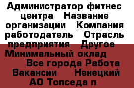 Администратор фитнес центра › Название организации ­ Компания-работодатель › Отрасль предприятия ­ Другое › Минимальный оклад ­ 28 000 - Все города Работа » Вакансии   . Ненецкий АО,Топседа п.